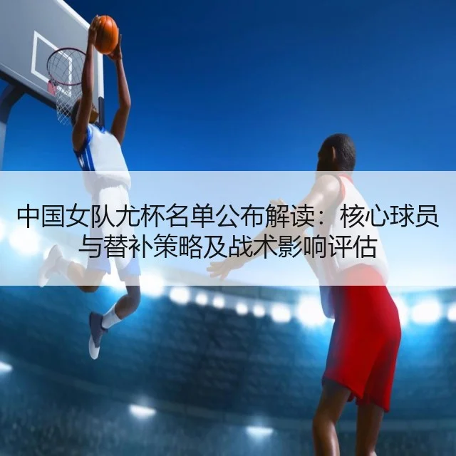 中国女队尤杯名单公布解读：核心球员与替补策略及战术影响评估